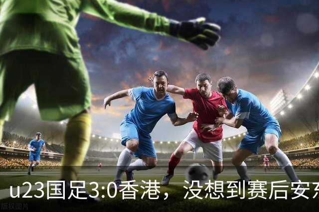 u23国足3:0香港，没想到赛后安东尼奥这样说，亚运要拿牌